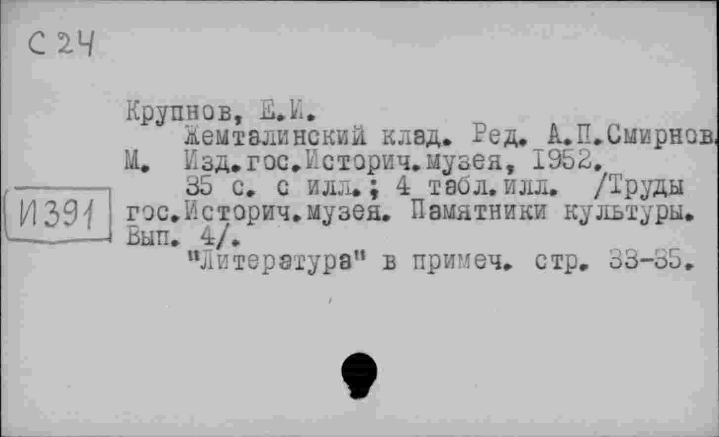 ﻿Крупнов, Е.И.
дем тали нс кий клад. Ред. А. П. Смирнов, М. Кзд.гос.Историч.музея, 1952,
35 с, с илл.; 4 таол. илл. /Труды гос.Историч.музея. Памятники культуры. Вып. 4/.
“литература” в примеч. стр. 33-35.